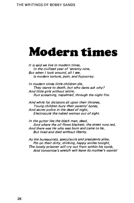 THE WRITINGS OF BOBBY SANDS

Modern times

{It is said we live in modern times,
In the civilised year of ‘seventy-nine,
But when | look around, al! | soe,
Js modern torture, pain, and hypocrisy.

In modern times little children die,
They starve to death, but who dares ask why?
And litle girls without attire,
Run screaming, napalmed, through the night fire.

And while fat dictators sit upon their thrones,
Young children bury their parents’ bones,

And secret police in the dead of night,
Electrocute the naked woman out of sight.

In the gutter les the black man, dead,
And where the oil flows blackest, the street runs red,
And there was He who was born and came to be,
‘But lived and died without liberty

As the bureaucrats, speculators and presidents alike,
Pin on their dirty, stinking, happy smiles tonight,

The lonely prisoner will cry out from within his tomb,
‘And tomorrow's wretch will leave its mother’s womb!
